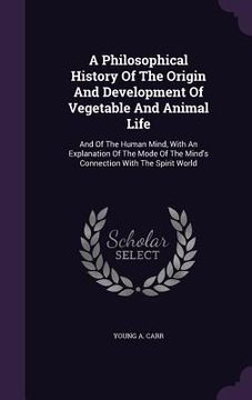 portada A Philosophical History Of The Origin And Development Of Vegetable And Animal Life: And Of The Human Mind, With An Explanation Of The Mode Of The Mind (en Inglés)