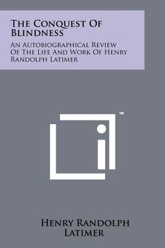 portada the conquest of blindness: an autobiographical review of the life and work of henry randolph latimer (en Inglés)