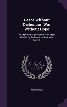 portada Peace Without Dishonour, War Without Hope: An Argument Against War With Great Britain, By An American Farmer [j. Lowell] (en Inglés)