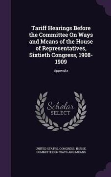 portada Tariff Hearings Before the Committee On Ways and Means of the House of Representatives, Sixtieth Congress, 1908-1909: Appendix (en Inglés)