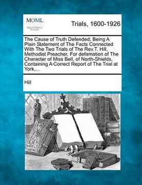 portada the cause of truth defended; being a plain statement of the facts connected with the two trials of the rev.t. hill, methodist preacher, for defamation
