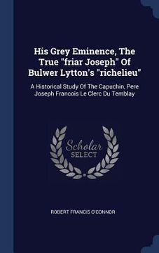 portada His Grey Eminence, The True "friar Joseph" Of Bulwer Lytton's "richelieu": A Historical Study Of The Capuchin, Pere Joseph Francois Le Clerc Du Tembla