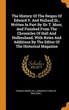 portada The History of the Reigns of Edward v. And Richard Iii. , Written in Part by sir t. Moor, and Finished From the Chronicles of Hall and Hollinshead,. By the Editor of the Historical Magazine 