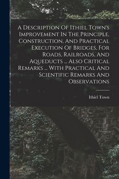 portada A Description Of Ithiel Town's Improvement In The Principle, Construction, And Practical Execution Of Bridges, For Roads, Railroads, And Aqueducts ... (en Inglés)