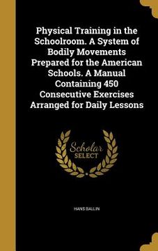 portada Physical Training in the Schoolroom. A System of Bodily Movements Prepared for the American Schools. A Manual Containing 450 Consecutive Exercises Arr (en Inglés)
