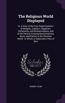 portada The Religious World Displayed: or, A View of the Four Grand Systems of Religion, Judaism, Paganism, Christianity, and Mohammedism, and of the Various (en Inglés)