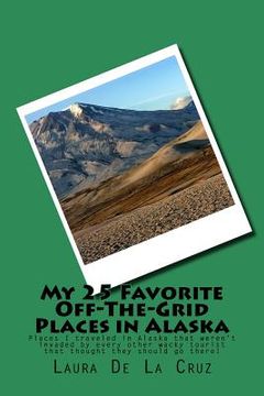 portada My 25 Favorite Off-The-Grid Places in Alaska: Places I traveled in Alaska that weren't invaded by every other wacky tourist that thought they should g (en Inglés)