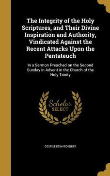 portada The Integrity of the Holy Scriptures, and Their Divine Inspiration and Authority, Vindicated Against the Recent Attacks Upon the Pentateuch: In a Serm (en Inglés)