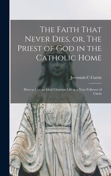 portada The Faith That Never Dies, or, The Priest of God in the Catholic Home: How to Live an Ideal Christian Life as a True Follower of Christ (en Inglés)