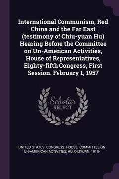 portada International Communism, Red China and the Far East (testimony of Chiu-yuan Hu) Hearing Before the Committee on Un-American Activities, House of Repre (en Inglés)