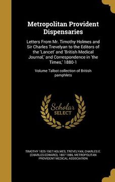 portada Metropolitan Provident Dispensaries: Letters From Mr. Timothy Holmes and Sir Charles Trevelyan to the Editors of the 'Lancet' and 'British Medical Jou (en Inglés)