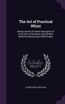 portada The Art of Practical Whist: Being a Series of Letters Descriptive of Every Part of the Game, and the Best Method of Becoming a Skilful Player (en Inglés)