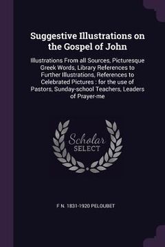 portada Suggestive Illustrations on the Gospel of John: Illustrations From all Sources, Picturesque Greek Words, Library References to Further Illustrations, (en Inglés)