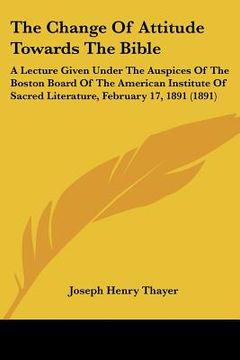 portada the change of attitude towards the bible: a lecture given under the auspices of the boston board of the american institute of sacred literature, febru (en Inglés)