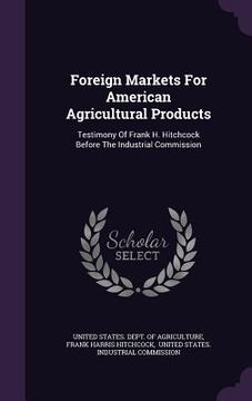 portada Foreign Markets For American Agricultural Products: Testimony Of Frank H. Hitchcock Before The Industrial Commission (en Inglés)