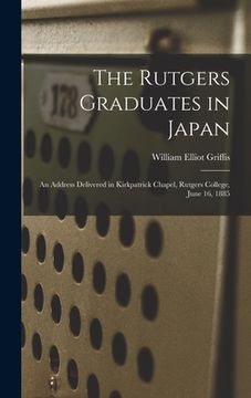 portada The Rutgers Graduates in Japan: an Address Delivered in Kirkpatrick Chapel, Rutgers College, June 16, 1885 (en Inglés)