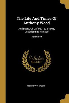 portada The Life And Times Of Anthony Wood: Antiquary, Of Oxford, 1632-1695, Described By Himself; Volume 40