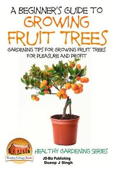 portada A Beginner's Guide to Growing Fruit Trees: Gardening Tips and Methods for Growing Fruit Trees For Pleasure And Profit (en Inglés)