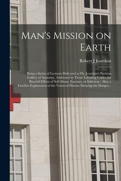 portada Man's Mission on Earth: Being a Series of Lectures Delivered at Dr. Jourdain's Parisian Gallery of Anatomy, Addressed to Those Laboring Under (en Inglés)