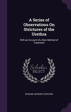 portada A Series of Observations On Strictures of the Urethra: With an Account of a New Method of Treatment (en Inglés)