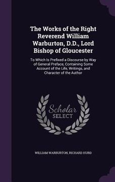 portada The Works of the Right Reverend William Warburton, D.D., Lord Bishop of Gloucester: To Which Is Prefixed a Discourse by Way of General Preface, Contai (en Inglés)