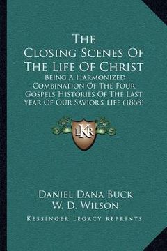 portada the closing scenes of the life of christ: being a harmonized combination of the four gospels histories of the last year of our savior's life (1868) (en Inglés)