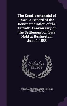 portada The Semi-centennial of Iowa. A Record of the Commemoration of the Fiftieth Anniversary of the Settlement of Iowa Held at Burlington, June 1, 1883 (en Inglés)