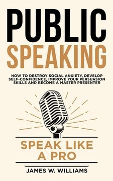 portada Public Speaking: Speak Like a Pro - How to Destroy Social Anxiety, Develop Self-Confidence, Improve Your Persuasion Skills, and Become (in English)