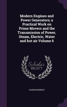 portada Modern Engines and Power Generators; a Practical Work on Prime Movers and the Transmission of Power, Steam, Electric, Water and hot air Volume 6