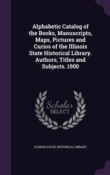 portada Alphabetic Catalog of the Books, Manuscripts, Maps, Pictures and Curios of the Illinois State Historical Library. Authors, Titles and Subjects. 1900 (in English)