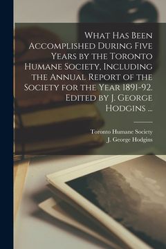 portada What Has Been Accomplished During Five Years by the Toronto Humane Society, Including the Annual Report of the Society for the Year 1891-92. Edited by