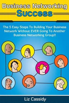 portada Business Networking Success: The 5 Easy Steps to Building Your Network Without EVER Going to Another Business Networking Group!! (en Inglés)