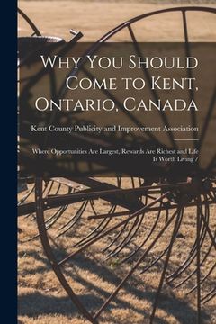 portada Why You Should Come to Kent, Ontario, Canada: Where Opportunities Are Largest, Rewards Are Richest and Life is Worth Living / (en Inglés)