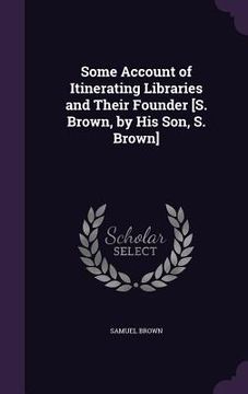 portada Some Account of Itinerating Libraries and Their Founder [S. Brown, by His Son, S. Brown] (en Inglés)