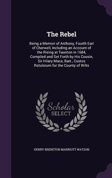 portada The Rebel: Being a Memoir of Anthony, Fourth Earl of Cherwell, Including an Account of the Rising at Taunton in 1684, Compiled an