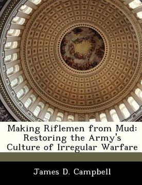 portada making riflemen from mud: restoring the army's culture of irregular warfare (en Inglés)