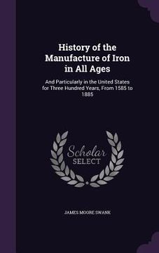 portada History of the Manufacture of Iron in All Ages: And Particularly in the United States for Three Hundred Years, From 1585 to 1885 (en Inglés)