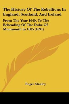 portada the history of the rebellions in england, scotland, and ireland: from the year 1640, to the beheading of the duke of monmouth in 1685 (1691) (en Inglés)