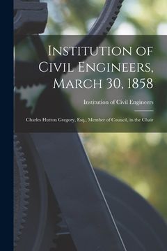 portada Institution of Civil Engineers, March 30, 1858 [microform]: Charles Hutton Gregory, Esq., Member of Council, in the Chair