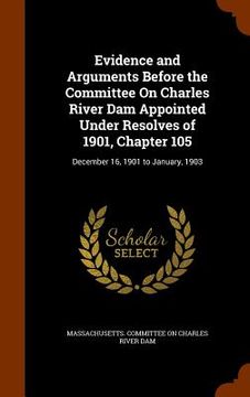 portada Evidence and Arguments Before the Committee On Charles River Dam Appointed Under Resolves of 1901, Chapter 105: December 16, 1901 to January, 1903 (in English)