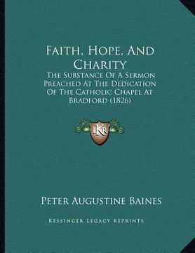 portada faith, hope, and charity: the substance of a sermon preached at the dedication of the catholic chapel at bradford (1826) (en Inglés)