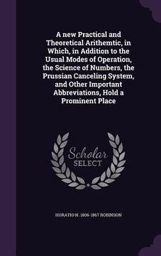 portada A new Practical and Theoretical Arithemtic, in Which, in Addition to the Usual Modes of Operation, the Science of Numbers, the Prussian Canceling Syst (en Inglés)