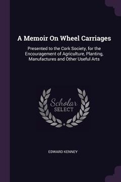 portada A Memoir On Wheel Carriages: Presented to the Cork Society, for the Encouragement of Agriculture, Planting, Manufactures and Other Useful Arts (in English)