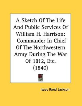 portada a sketch of the life and public services of william h. harrison: commander in chief of the northwestern army during the war of 1812, etc. (1840) (en Inglés)