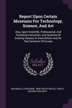 portada Report Upon Certain Museums For Technology, Science, And Art: Also, Upon Scientific, Professional, And Technical Instruction, And Systems Of Evening C (en Inglés)