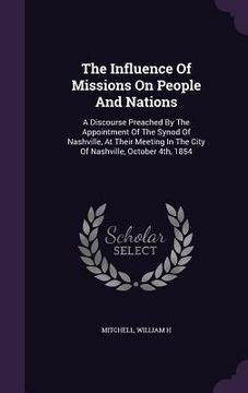 portada The Influence Of Missions On People And Nations: A Discourse Preached By The Appointment Of The Synod Of Nashville, At Their Meeting In The City Of Na (en Inglés)