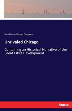 portada Unrivaled Chicago: Containing an Historical Narrative of the Great City's Development.... (in English)