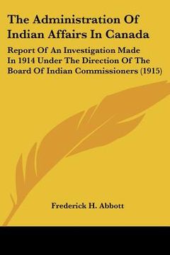 portada the administration of indian affairs in canada: report of an investigation made in 1914 under the direction of the board of indian commissioners (1915 (en Inglés)