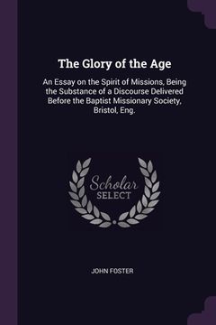 portada The Glory of the Age: An Essay on the Spirit of Missions, Being the Substance of a Discourse Delivered Before the Baptist Missionary Society (en Inglés)