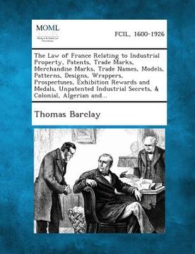 portada The Law of France Relating to Industrial Property, Patents, Trade Marks, Merchandise Marks, Trade Names, Models, Patterns, Designs, Wrappers, Prospect (en Inglés)